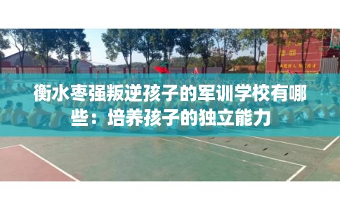 衡水枣强叛逆孩子的军训学校有哪些:培养孩子的独立能力 衡水枣强叛逆孩子的军训学校有哪些:培养孩子的独立能力