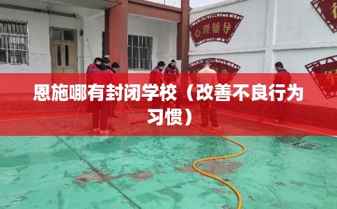 恩施哪有封闭学校（改善不良行为习惯）
