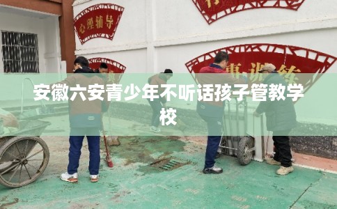 安徽六安青少年不听话孩子管教学校 安徽六安青少年不听话孩子管教学校