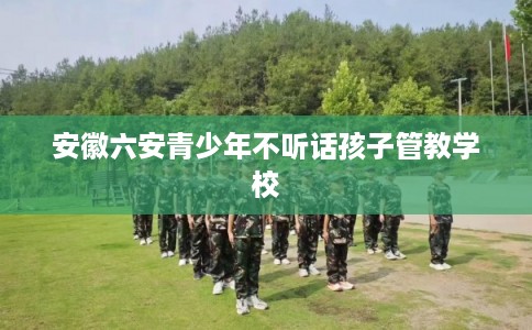 安徽六安青少年不听话孩子管教学校