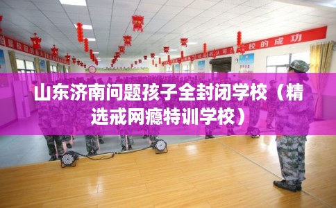 山东济南问题孩子全封闭学校(精选戒网瘾特训学校) 山东济南问题孩子全封闭学校(精选戒网瘾特训学校)