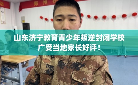 山东济宁教育青少年叛逆封闭学校广受当地家长好评！
