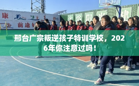 邢台广宗叛逆孩子特训学校，2026年你注意过吗！