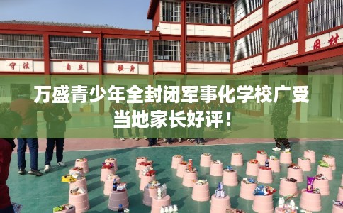 万盛青少年全封闭军事化学校广受当地家长好评! 万盛青少年全封闭军事化学校广受当地家长好评!