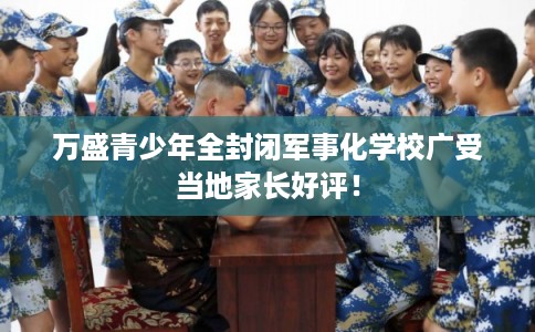 万盛青少年全封闭军事化学校广受当地家长好评！