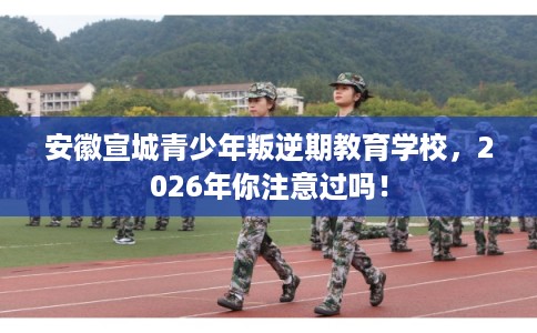 安徽宣城青少年叛逆期教育学校，2026年你注意过吗！