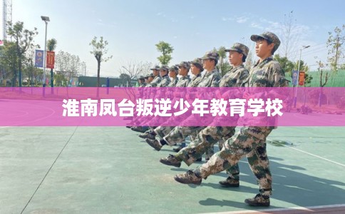 淮南凤台叛逆少年教育学校