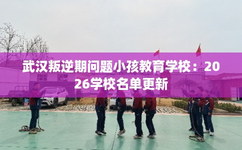 武汉叛逆期问题小孩教育学校:2026学校名单更新 武汉叛逆期问题小孩教育学校:2026学校名单更新