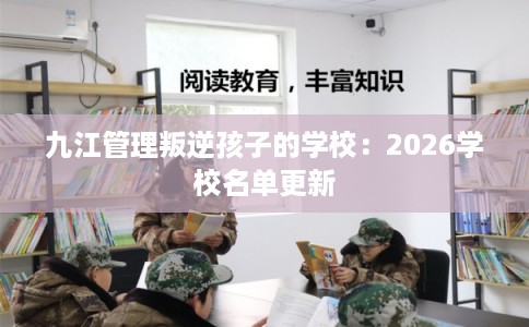 九江管理叛逆孩子的学校:2026学校名单更新 九江管理叛逆孩子的学校:2026学校名单更新