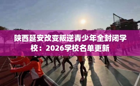 陕西延安改变叛逆青少年全封闭学校:2026学校名单更新 陕西延安改变叛逆青少年全封闭学校:2026学校名单更新