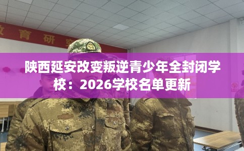 陕西延安改变叛逆青少年全封闭学校:2026学校名单更新 陕西延安改变叛逆青少年全封闭学校:2026学校名单更新