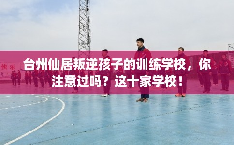 台州仙居叛逆孩子的训练学校，你注意过吗？这十家学校！