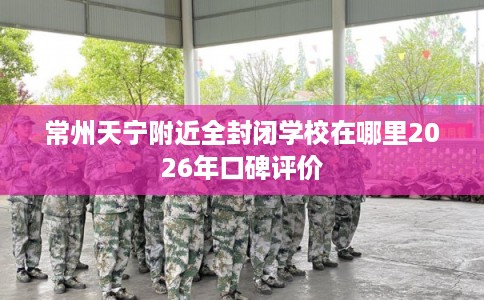 常州天宁附近全封闭学校在哪里2026年口碑评价