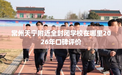 常州天宁附近全封闭学校在哪里2026年口碑评价