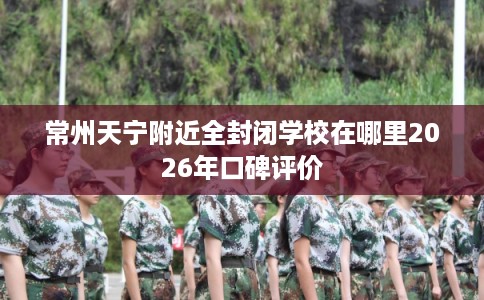 常州天宁附近全封闭学校在哪里2026年口碑评价