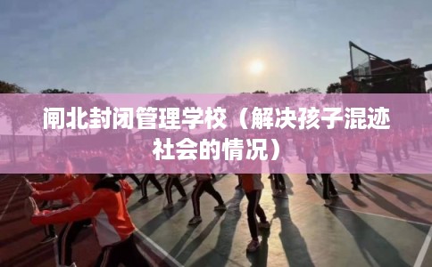 闸北封闭管理学校（解决孩子混迹社会的情况）