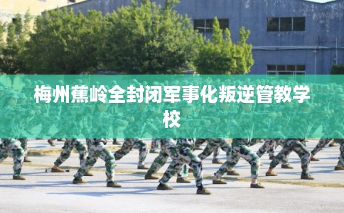 梅州蕉岭全封闭军事化叛逆管教学校