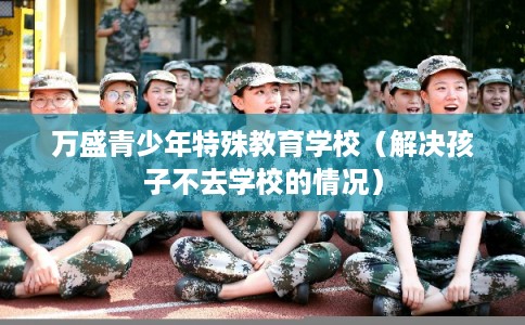 万盛青少年特殊教育学校(解决孩子不去学校的情况) 万盛青少年特殊教育学校(解决孩子不去学校的情况)