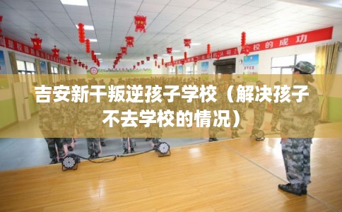 吉安新干叛逆孩子学校（解决孩子不去学校的情况）