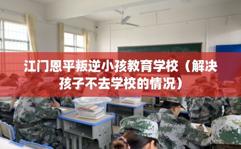 江门恩平叛逆小孩教育学校（解决孩子不去学校的情况）