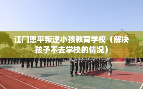 江门恩平叛逆小孩教育学校（解决孩子不去学校的情况）