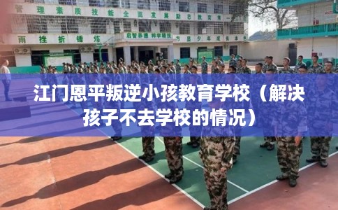江门恩平叛逆小孩教育学校（解决孩子不去学校的情况）
