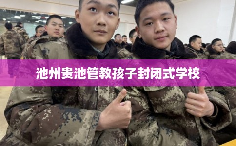 池州贵池管教孩子封闭式学校