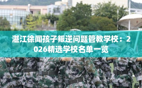 湛江徐闻孩子叛逆问题管教学校：2026精选学校名单一览