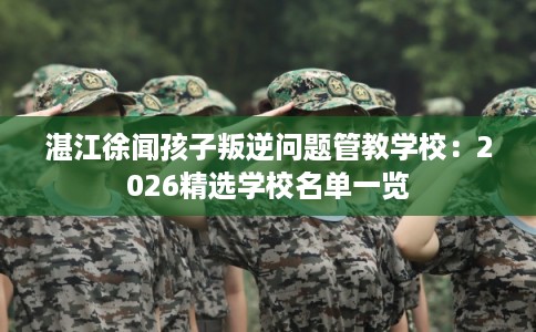 湛江徐闻孩子叛逆问题管教学校：2026精选学校名单一览