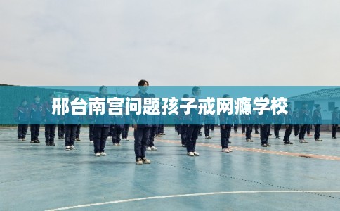 邢台南宫问题孩子戒网瘾学校