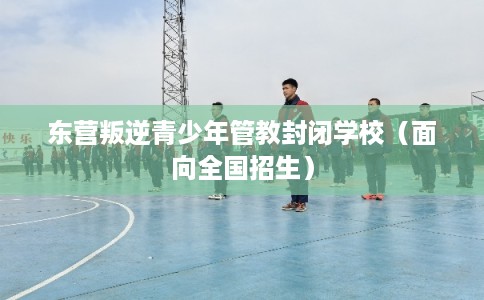 东营叛逆青少年管教封闭学校（面向全国招生）