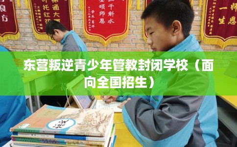 东营叛逆青少年管教封闭学校（面向全国招生）