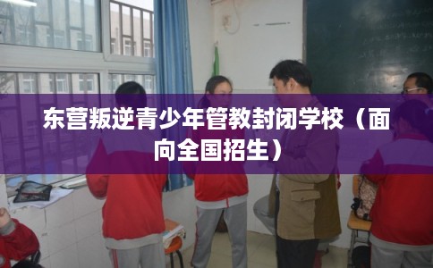 东营叛逆青少年管教封闭学校（面向全国招生）