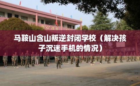马鞍山含山叛逆封闭学校（解决孩子沉迷手机的情况）