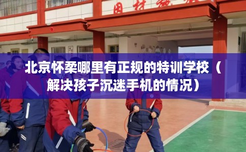 北京怀柔哪里有正规的特训学校（解决孩子沉迷手机的情况）