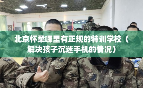 北京怀柔哪里有正规的特训学校（解决孩子沉迷手机的情况）