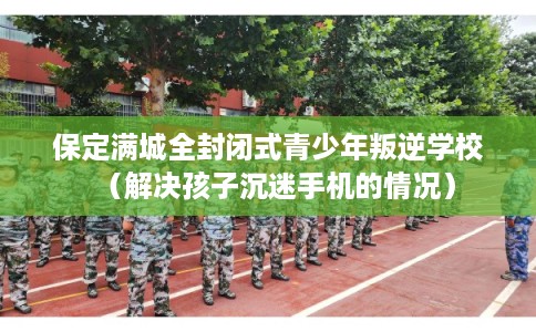 保定满城全封闭式青少年叛逆学校(解决孩子沉迷手机的情况) 保定满城全封闭式青少年叛逆学校(解决孩子沉迷手机的情况)