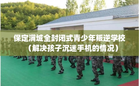 保定满城全封闭式青少年叛逆学校(解决孩子沉迷手机的情况) 保定满城全封闭式青少年叛逆学校(解决孩子沉迷手机的情况)