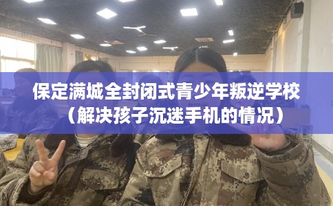 保定满城全封闭式青少年叛逆学校（解决孩子沉迷手机的情况）
