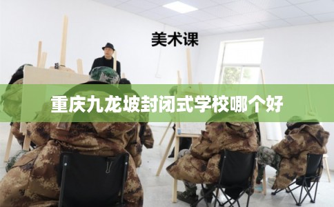 重庆九龙坡封闭式学校哪个好 重庆九龙坡封闭式学校哪个好