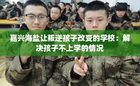 嘉兴海盐让叛逆孩子改变的学校:解决孩子不上学的情况 嘉兴海盐让叛逆孩子改变的学校:解决孩子不上学的情况