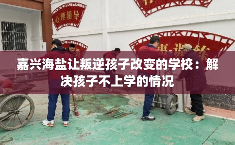 嘉兴海盐让叛逆孩子改变的学校:解决孩子不上学的情况 嘉兴海盐让叛逆孩子改变的学校:解决孩子不上学的情况