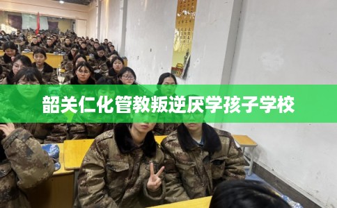 韶关仁化管教叛逆厌学孩子学校
