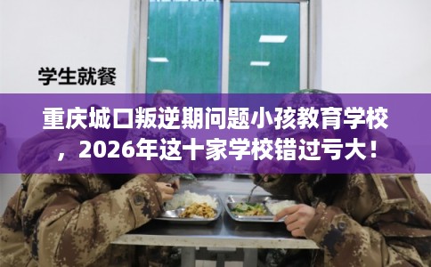重庆城口叛逆期问题小孩教育学校，2026年这十家学校错过亏大！