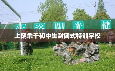 上饶余干初中生封闭式特训学校