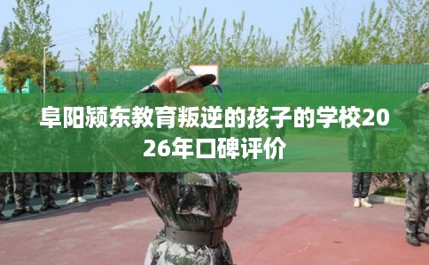 阜阳颍东教育叛逆的孩子的学校2026年口碑评价