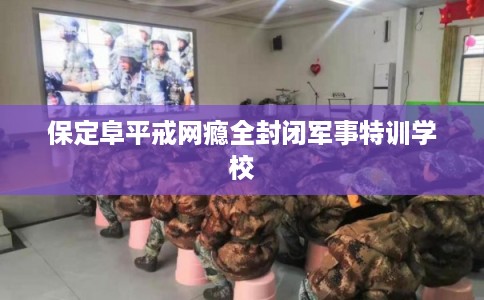 保定阜平戒网瘾全封闭军事特训学校 保定阜平戒网瘾全封闭军事特训学校