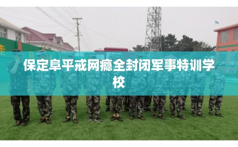 保定阜平戒网瘾全封闭军事特训学校 保定阜平戒网瘾全封闭军事特训学校