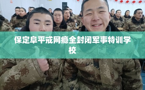 保定阜平戒网瘾全封闭军事特训学校