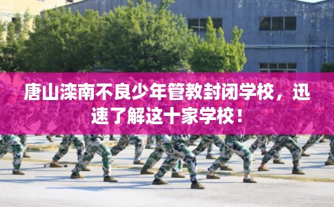 唐山滦南不良少年管教封闭学校，迅速了解这十家学校！